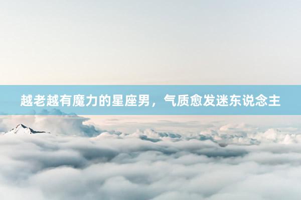 越老越有魔力的星座男，气质愈发迷东说念主